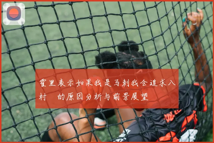 霍里表示如果我是马刺我会追求八村塁的原因分析与前景展望