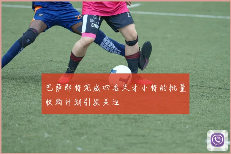 巴萨即将完成四名天才小将的批量收购计划引发关注