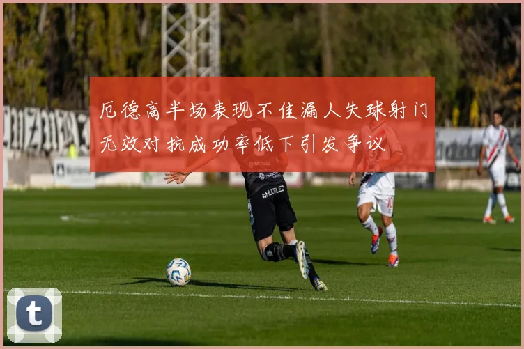 厄德高半场表现不佳漏人失球射门无效对抗成功率低下引发争议