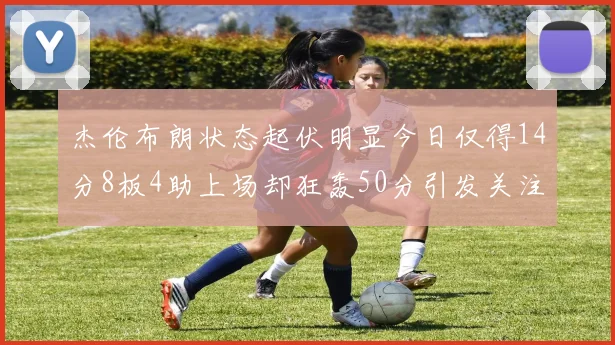 杰伦布朗状态起伏明显今日仅得14分8板4助上场却狂轰50分引发关注