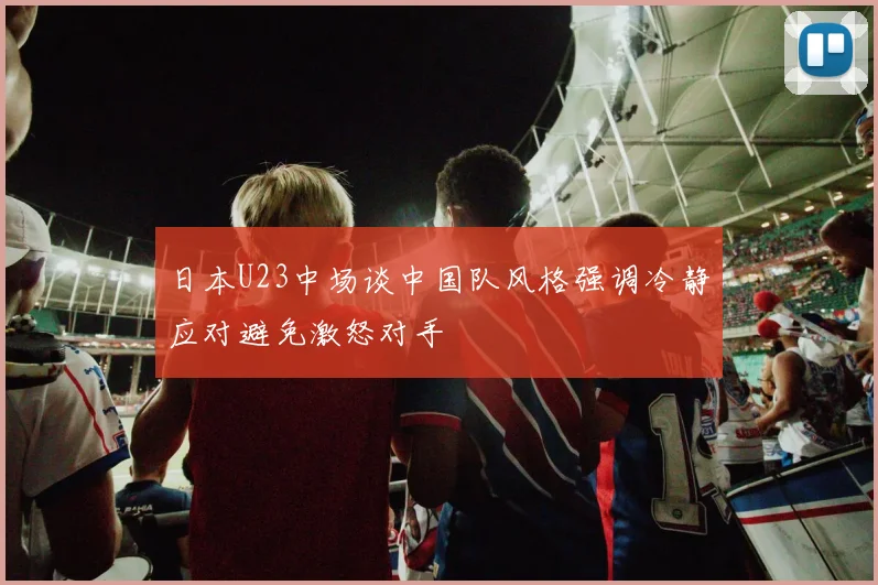 日本U23中场谈中国队风格强调冷静应对避免激怒对手