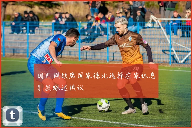 姆巴佩缺席国家德比选择在家休息引发球迷热议