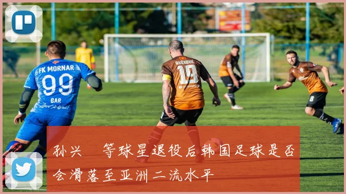 孙兴慜等球星退役后韩国足球是否会滑落至亚洲二流水平