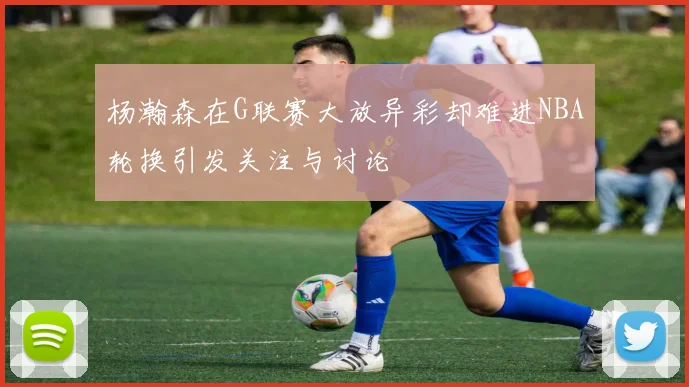 杨瀚森在G联赛大放异彩却难进NBA轮换引发关注与讨论