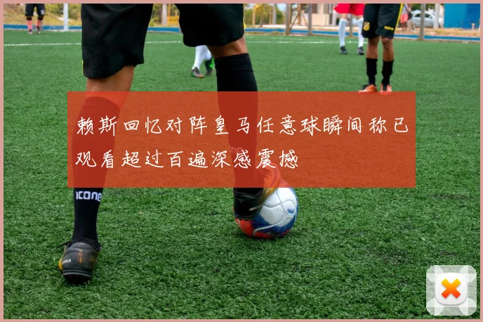 赖斯回忆对阵皇马任意球瞬间称已观看超过百遍深感震撼