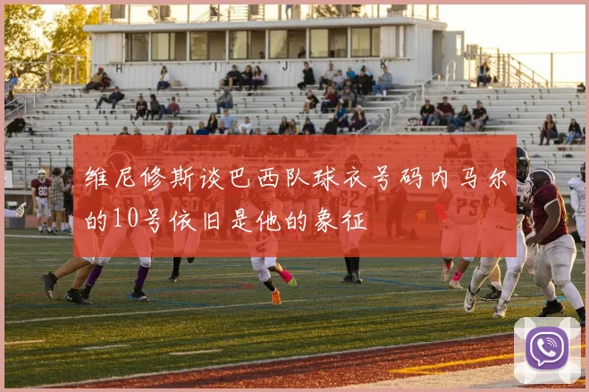 维尼修斯谈巴西队球衣号码内马尔的10号依旧是他的象征