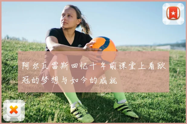 阿尔瓦雷斯回忆十年前课堂上看欧冠的梦想与如今的成就