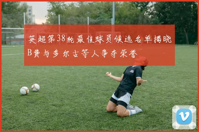 英超第38轮最佳球员候选名单揭晓B费与多尔古等人争夺荣誉
