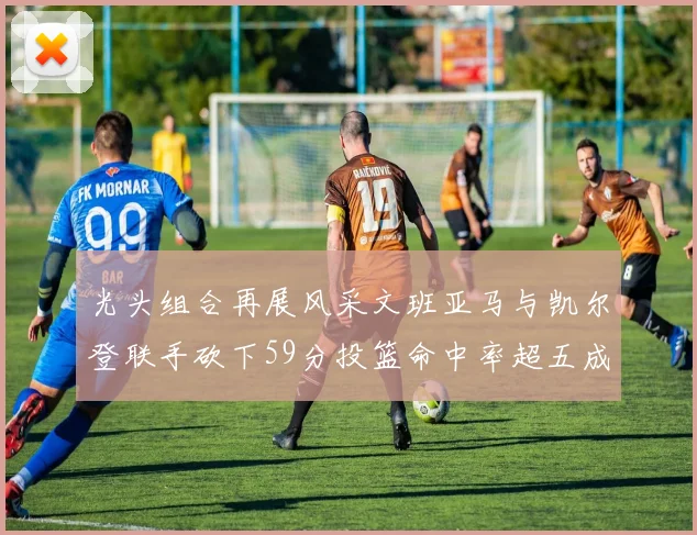 光头组合再展风采文班亚马与凯尔登联手砍下59分投篮命中率超五成