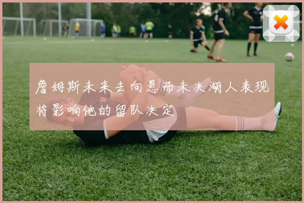 詹姆斯未来去向悬而未决湖人表现将影响他的留队决定