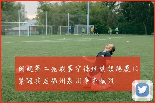 闽超第二轮战罢宁德继续领跑厦门紧随其后福州泉州争夺激烈