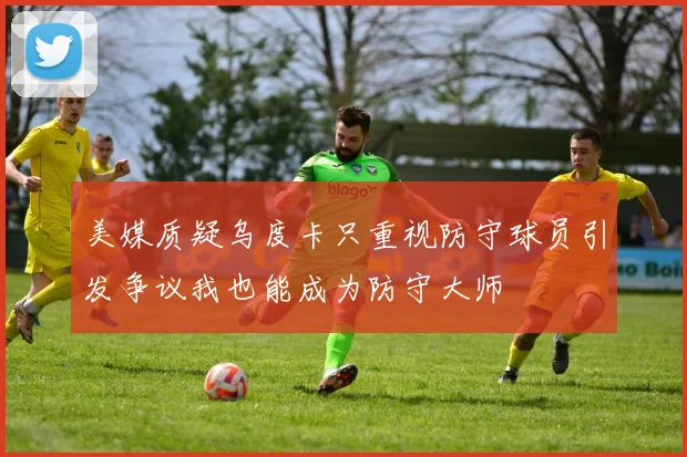 美媒质疑乌度卡只重视防守球员引发争议我也能成为防守大师