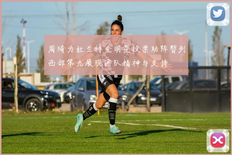 周琦为杜兰特全明星投票助阵暂列西部第九展现团队精神与支持