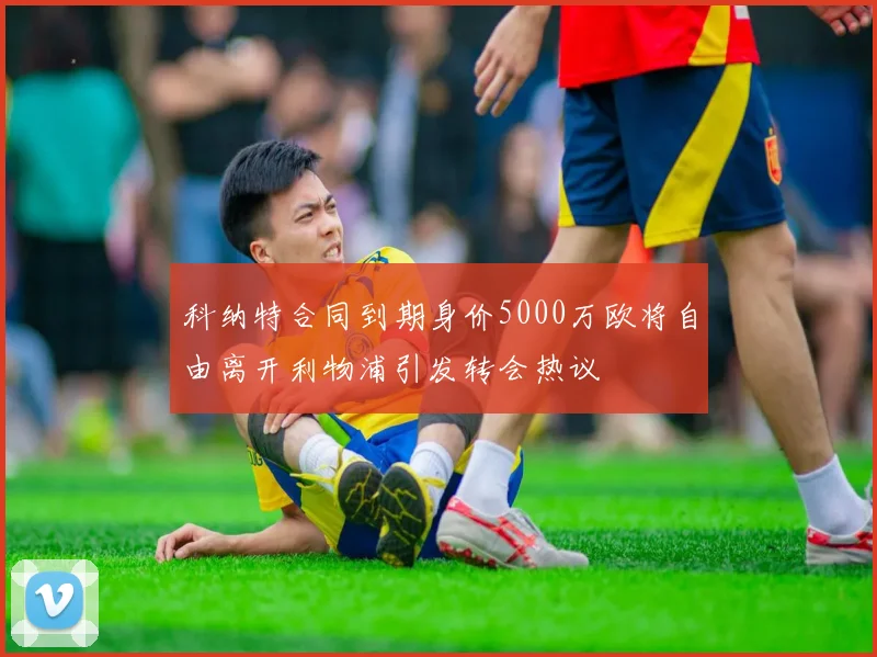 科纳特合同到期身价5000万欧将自由离开利物浦引发转会热议
